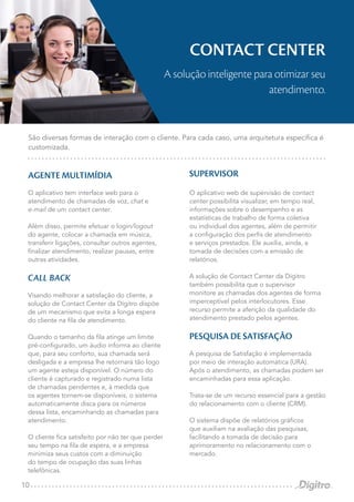 10
AGENTE MULTIMÍDIA
O aplicativo tem interface web para o
atendimento de chamadas de voz, chat e
e-mail de um contact center.
Além disso, permite efetuar o login/logout
do agente, colocar a chamada em música,
transferir ligações, consultar outros agentes,
finalizar atendimento, realizar pausas, entre
outras atividades.
CALL BACK
Visando melhorar a satisfação do cliente, a
solução de Contact Center da Dígitro dispõe
de um mecanismo que evita a longa espera
do cliente na fila de atendimento.
Quando o tamanho da fila atinge um limite
pré-configurado, um áudio informa ao cliente
que, para seu conforto, sua chamada será
desligada e a empresa lhe retornará tão logo
um agente esteja disponível. O número do
cliente é capturado e registrado numa lista
de chamadas pendentes e, à medida que
os agentes tornem-se disponíveis, o sistema
automaticamente disca para os números
dessa lista, encaminhando as chamadas para
atendimento.
O cliente fica satisfeito por não ter que perder
seu tempo na fila de espera, e a empresa
minimiza seus custos com a diminuição
do tempo de ocupação das suas linhas
telefônicas.
SUPERVISOR
O aplicativo web de supervisão de contact
center possibilita visualizar, em tempo real,
informações sobre o desempenho e as
estatísticas de trabalho de forma coletiva
ou individual dos agentes, além de permitir
a configuração dos perfis de atendimento
e serviços prestados. Ele auxilia, ainda, a
tomada de decisões com a emissão de
relatórios.
A solução de Contact Center da Dígitro
também possibilita que o supervisor
monitore as chamadas dos agentes de forma
imperceptível pelos interlocutores. Esse
recurso permite a aferição da qualidade do
atendimento prestado pelos agentes.
PESQUISA DE SATISFAÇÃO
A pesquisa de Satisfação é implementada
por meio de interação automática (URA).
Após o atendimento, as chamadas podem ser
encaminhadas para essa aplicação.
Trata-se de um recurso essencial para a gestão
do relacionamento com o cliente (CRM).
O sistema dispõe de relatórios gráficos
que auxiliam na avaliação das pesquisas,
facilitando a tomada de decisão para
aprimoramento no relacionamento com o
mercado.
São diversas formas de interação com o cliente. Para cada caso, uma arquitetura específica é
customizada.
CONTACT CENTER
A solução inteligente para otimizar seu
atendimento.
 