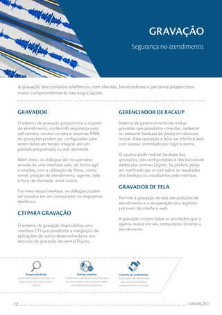 12
GRAVAÇÃO
Segurança no atendimento.
A gravação dos contatos telefônicos com clientes, fornecedores e parceiros proporciona
maior comprometimento nas negociações.
GRAVADOR
O sistema de gravação proporciona o registro
do atendimento, conferindo segurança para
call centers, contact centers e sistemas PABX.
As gravações podem ser configuradas para
serem feitas em tempo integral, em um
período programado ou sob demanda.
Além disso, os diálogos são recuperados
através de uma interface web, de forma ágil
e simples, com a utilização de filtros, como:
ramal, posição de atendimento, agente, data
e hora da chamada, entre outros.
Por meio dessa interface, os diálogos podem
ser ouvidos em um computador ou dispositivo
telefônico.
CTI PARA GRAVAÇÃO
O sistema de gravação disponibiliza uma
interface CTI que possibilita a integração de
aplicações de outros desenvolvedores aos
recursos de gravação da central Dígitro.
GERENCIADOR DE BACKUP
Sistema de gerenciamento de mídias
gravadas que possibilita consultar, cadastrar
ou restaurar backups de dados em diversas
mídias. Essa operação é feita via interface web
com acesso controlado por login e senha.
O usuário pode realizar backups das
gravações, das configurações e dos bancos de
dados das centrais Dígitro. Se preferir, pode
ser notificado por e-mail sobre os resultados
dos backups ou visualizá-los pela interface.
GRAVADOR DE TELA
Permite a gravação de tela das posições de
atendimento e a recuperação dos registros
por meio da interface web.
A gravação mostra todas as atividades que o
agente realiza em seu computador durante o
atendimento.
GRAVAÇÃO
Backup completo
Possibilita a recuperação de dados perdidos
em caso de pane, sejam gravações, dados
de configuração ou estatísticas.
Garantia de compromisso
As gravações são instrumentos
legais de comprovação de
compromissos com os clientes.
Pesquisa facilitada
Disponibiliza ferramenta de procura
de gravações com vários critérios
de busca.
REC
 