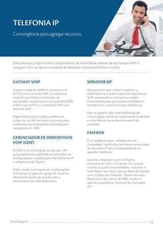 13
GATEWAY VOIP
Integra a rede de telefonia convencional
(STFC) com o mundo VoIP. Sua estrutura
modular possibilita a ampliação da
capacidade. Implementa os protocolos ISDN
e R2D com a STFC e o protocolo SIP com
sistemas VoIP.
Disponibiliza os principais padrões de
codec de voz do mercado e recursos para
tratamento de sinalizações utilizadas para
navegação em URA.
GERENCIADOR DE DISPOSITIVOS
VOIP (GDV)
O GDV é uma facilidade do Servidor SIP
que proporciona agilidade ao centralizar as
configurações e atualizações dos telefones IP
e softphones da Dígitro.
Pode, ainda, criar regras de configurações
individuais ou para um grupo de usuários,
oferecendo perfis de acordo com a
necessidade de cada dispositivo.
SERVIDOR SIP
Equipamento que realiza o registro, o
roteamento e a autenticação de dispositivos
VoIP conectados à internet ou a redes
corporativas para que possam estabelecer
contato com outros terminais telefônicos.
Para se garantir alta disponibilidade de
comunicação, pode-se implementar dualidade
e redundância de encaminhamento de
chamada.
FALEWEB
É um softphone que, instalado em um
computador multimídia, permite a comunicação
de voz sobre IP sem a necessidade de um
aparelho telefônico.
Quando integrado à central Dígitro,
comporta-se como um ramal, com acesso
a todas as suas funcionalidades, inclusive, à
tecla flash e ao menu, que se altera de acordo
com o status da chamada. Outros recursos
disponíveis são: envio de SMS, acesso à
agenda corporativa, histórico de chamadas
etc.
TELEFONIA IP
Convergência para agregar recursos.
Soluções que proporcionam os benefícios da mobilidade através da tecnologia VoIP e
integram com os demais cenários da telefonia convencional fixa e móvel.
TELEFONIA IP
 