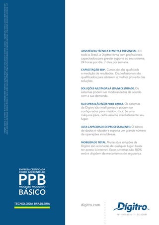 ASSISTÊNCIA TÉCNICA REMOTA E PRESENCIAL. Em
todo o Brasil, a Dígitro conta com profissionais
capacitados para prestar suporte ao seu sistema;
24 horas por dia, 7 dias por semana.
CAPACITAÇÃO 360º. Cursos de alta qualidade
e medição de resultados. Os profissionais são
qualificados para obterem o melhor proveito das
soluções.
SOLUÇÕES AJUSTADAS À SUA NECESSIDADE. Os
sistemas podem ser modularizados de acordo
com a sua demanda.
SUA OPERAÇÃO NÃO PODE PARAR. Os sistemas
da Dígitro são inteligentes e podem ser
configurados para missão crítica. Se uma
máquina para, outra assume imediatamente seu
lugar.
ALTA CAPACIDADE DE PROCESSAMENTO. O banco
de dados é robusto e suporta um grande número
de operações simultâneas.
MOBILIDADE TOTAL. Muitas das soluções da
Dígitro são acionadas de qualquer lugar: basta
ter acesso à internet. Esses sistemas são 100%
web e dispõem de mecanismos de segurança.
digitro.com
ADígitroreserva-seodireitoderevisaroconteúdodestematerialaqualquertempoesemavisoprévio.Éproibidoousoouareprodução,totalouparcial,destematerialsem
préviaautorização,sendoquetodososdireitosoumarcaestãoreservadosàDígitro.Algumasfuncionalidadeseserviçossãoopcionaisenecessitamdeconsultacomercial.v.2
TECNOLOGIA BRASILEIRA
TECNOLOGIA
EMPRESA CERTIFICADA
COMO ADERENTE AO
PPBPROCESSO PRODUTIVO
BÁSICO
 