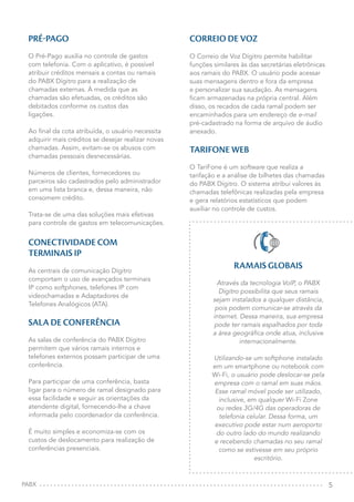 5
PRÉ-PAGO
O Pré-Pago auxilia no controle de gastos
com telefonia. Com o aplicativo, é possível
atribuir créditos mensais a contas ou ramais
do PABX Dígitro para a realização de
chamadas externas. À medida que as
chamadas são efetuadas, os créditos são
debitados conforme os custos das
ligações.
Ao final da cota atribuída, o usuário necessita
adquirir mais créditos se desejar realizar novas
chamadas. Assim, evitam-se os abusos com
chamadas pessoais desnecessárias.
Números de clientes, fornecedores ou
parceiros são cadastrados pelo administrador
em uma lista branca e, dessa maneira, não
consomem crédito.
Trata-se de uma das soluções mais efetivas
para controle de gastos em telecomunicações.
CONECTIVIDADE COM
TERMINAIS IP
As centrais de comunicação Dígitro
comportam o uso de avançados terminais
IP como softphones, telefones IP com
videochamadas e Adaptadores de
Telefones Analógicos (ATA).
SALA DE CONFERÊNCIA
As salas de conferência do PABX Dígitro
permitem que vários ramais internos e
telefones externos possam participar de uma
conferência.
Para participar de uma conferência, basta
ligar para o número de ramal designado para
essa facilidade e seguir as orientações da
atendente digital, fornecendo-lhe a chave
informada pelo coordenador da conferência.
É muito simples e economiza-se com os
custos de deslocamento para realização de
conferências presenciais.
CORREIO DE VOZ
O Correio de Voz Dígitro permite habilitar
funções similares às das secretárias eletrônicas
aos ramais do PABX. O usuário pode acessar
suas mensagens dentro e fora da empresa
e personalizar sua saudação. As mensagens
ficam armazenadas na própria central. Além
disso, os recados de cada ramal podem ser
encaminhados para um endereço de e-mail
pré-cadastrado na forma de arquivo de áudio
anexado.
TARIFONE WEB
O TariFone é um software que realiza a
tarifação e a análise de bilhetes das chamadas
do PABX Dígitro. O sistema atribui valores às
chamadas telefônicas realizadas pela empresa
e gera relatórios estatísticos que podem
auxiliar no controle de custos.
PABX
RAMAIS GLOBAIS
Através da tecnologia VoIP, o PABX
Dígitro possibilita que seus ramais
sejam instalados a qualquer distância,
pois podem comunicar-se através da
internet. Dessa maneira, sua empresa
pode ter ramais espalhados por toda
a área geográfica onde atua, inclusive
internacionalmente.
Utilizando-se um softphone instalado
em um smartphone ou notebook com
Wi-Fi, o usuário pode deslocar-se pela
empresa com o ramal em suas mãos.
Esse ramal móvel pode ser utilizado,
inclusive, em qualquer Wi-Fi Zone
ou redes 3G/4G das operadoras de
telefonia celular. Dessa forma, um
executivo pode estar num aeroporto
do outro lado do mundo realizando
e recebendo chamadas no seu ramal
como se estivesse em seu próprio
escritório.
 