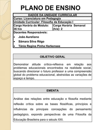 PLANO DE ENSINO
     •
          DADOS DA UNIDADE CURRICULAR
Curso: Licenciatura em Pedagogia
Unidade Curricular: Filosofia da Educação I
Carga Horária do Módulo: Carga Horária Semanal
36 h/a                       (h/a): 2
Docentes Responsáveis:
   João Aureliano
   Sâmara Silva Rêgo
   Tânia Regina Pinha Harkensee


                      OBJETIVO GERAL

Demonstrar atitude crítico-reflexiva em relação aos
problemas educacionais encontrados na realidade social,
buscando direcionar o futuro professor a uma compreensão
global do problema educacional, abstraídas as variações de
espaço e tempo.



                           EMENTA

Análise das relações entre educação e filosofia mediante
reflexão crítica sobre as bases filosóficas, princípios e
influências   da   principais   concepções   do   pensamento
pedagógico, expondo perspectivas de uma Filosofia da
Educação Brasileira para o século XXI.
 