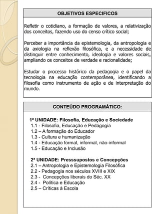 OBJETIVOS ESPECIFICOS

Refletir o cotidiano, a formação de valores, a relativização
dos conceitos, fazendo uso do censo crítico social;

Perceber a importância da epistemologia, da antropologia e
da axiologia na reflexão filosófica, e a necessidade de
distinguir entre conhecimento, ideologia e valores sociais,
ampliando os conceitos de verdade e racionalidade;

Estudar o processo histórico da pedagogia e o papel da
tecnologia na educação contemporânea, identificando a
filosofia como instrumento de ação e de interpretação do
mundo.


             CONTEÚDO PROGRAMÁTICO:

  1ª UNIDADE: Filosofia, Educação e Sociedade
  1.1 - Filosofia, Educação e Pedagogia
  1.2 – A formação do Educador
  1.3 - Cultura e humanização
  1.4 - Educação formal, informal, não-informal
  1.5 - Educação e Inclusão

   2ª UNIDADE: Presssupostos e Concepções
   2.1 – Antropologia e Epistemologia Filosófica
   2.2 - Pedagogia nos séculos XVIII e XIX
   2.3 - Concepções liberais do Séc. XX
   2.4 - Política e Educação
   2.5 – Críticas à Escola
 