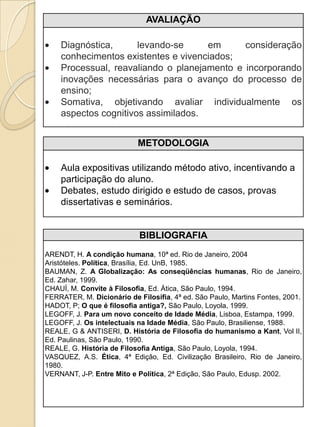 AVALIAÇÃO

    Diagnóstica,      levando-se     em      consideração
    conhecimentos existentes e vivenciados;
    Processual, reavaliando o planejamento e incorporando
    inovações necessárias para o avanço do processo de
    ensino;
    Somativa, objetivando avaliar individualmente os
    aspectos cognitivos assimilados.


                           METODOLOGIA

    Aula expositivas utilizando método ativo, incentivando a
    participação do aluno.
    Debates, estudo dirigido e estudo de casos, provas
    dissertativas e seminários.


                            BIBLIOGRAFIA
ARENDT, H. A condição humana, 10ª ed. Rio de Janeiro, 2004
Aristóteles. Política, Brasília, Ed. UnB, 1985.
BAUMAN, Z. A Globalização: As conseqüências humanas, Rio de Janeiro,
Ed. Zahar, 1999.
CHAUÍ, M. Convite à Filosofia, Ed. Ática, São Paulo, 1994.
FERRATER, M. Dicionário de Filosifia, 4ª ed. São Paulo, Martins Fontes, 2001.
HADOT, P; O que é filosofia antiga?, São Paulo, Loyola, 1999.
LEGOFF, J. Para um novo conceito de Idade Média, Lisboa, Estampa, 1999.
LEGOFF, J. Os intelectuais na Idade Média, São Paulo, Brasiliense, 1988.
REALE, G & ANTISERI, D. História de Filosofia do humanismo a Kant, Vol II,
Ed. Paulinas, São Paulo, 1990.
REALE, G. História de Filosofia Antiga, São Paulo, Loyola, 1994.
VASQUEZ, A.S. Ética, 4ª Edição, Ed. Civilização Brasileiro, Rio de Janeiro,
1980.
VERNANT, J-P. Entre Mito e Política, 2ª Edição, São Paulo, Edusp. 2002.
 
