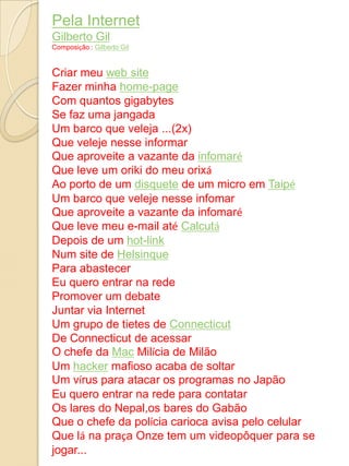 Pela Internet
Gilberto Gil
Composição : Gilberto Gil


Criar meu web site
Fazer minha home-page
Com quantos gigabytes
Se faz uma jangada
Um barco que veleja ...(2x)
Que veleje nesse informar
Que aproveite a vazante da infomaré
Que leve um oriki do meu orixá
Ao porto de um disquete de um micro em Taipé
Um barco que veleje nesse infomar
Que aproveite a vazante da infomaré
Que leve meu e-mail até Calcutá
Depois de um hot-link
Num site de Helsinque
Para abastecer
Eu quero entrar na rede
Promover um debate
Juntar via Internet
Um grupo de tietes de Connecticut
De Connecticut de acessar
O chefe da Mac Milícia de Milão
Um hacker mafioso acaba de soltar
Um vírus para atacar os programas no Japão
Eu quero entrar na rede para contatar
Os lares do Nepal,os bares do Gabão
Que o chefe da polícia carioca avisa pelo celular
Que lá na praça Onze tem um videopôquer para se
jogar...
 
