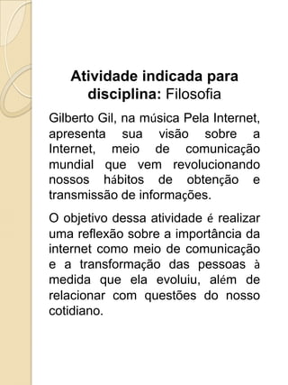 Atividade indicada para
     disciplina: Filosofia
Gilberto Gil, na música Pela Internet,
apresenta sua visão sobre a
Internet, meio de comunicação
mundial que vem revolucionando
nossos hábitos de obtenção e
transmissão de informações.
O objetivo dessa atividade é realizar
uma reflexão sobre a importância da
internet como meio de comunicação
e a transformação das pessoas à
medida que ela evoluiu, além de
relacionar com questões do nosso
cotidiano.
 
