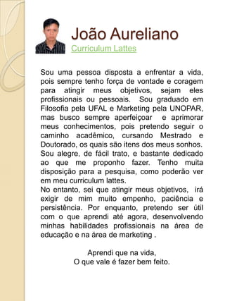 João Aureliano
        Curriculum Lattes

Sou uma pessoa disposta a enfrentar a vida,
pois sempre tenho força de vontade e coragem
para atingir meus objetivos, sejam eles
profissionais ou pessoais. Sou graduado em
Filosofia pela UFAL e Marketing pela UNOPAR,
mas busco sempre aperfeiçoar e aprimorar
meus conhecimentos, pois pretendo seguir o
caminho acadêmico, cursando Mestrado e
Doutorado, os quais são itens dos meus sonhos.
Sou alegre, de fácil trato, e bastante dedicado
ao que me proponho fazer. Tenho muita
disposição para a pesquisa, como poderão ver
em meu curriculum lattes.
No entanto, sei que atingir meus objetivos, irá
exigir de mim muito empenho, paciência e
persistência. Por enquanto, pretendo ser útil
com o que aprendi até agora, desenvolvendo
minhas habilidades profissionais na área de
educação e na área de marketing .

            Aprendi que na vida,
         O que vale é fazer bem feito.
 