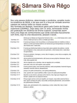 Sâmara Silva Rêgo
                    Curriculum Vitae


Sou uma pessoa dinâmica, determinada e romântica, acredito muito
na existência de DEUS, e sei que com fé e força de vontade seremos
capazes de realizar todos os nossos sonhos.
Sou formada em Biologia, licenciatura plena pelo Centro de Estudos
superiores (CESMAC), hoje estou com 31 anos, terminando minha
pós graduação em Docência do Ensino superior, cumprindo assim
mais uma etapa de conhecimentos que serão exercidos futuramente
com êxito, seja na área educacional, pessoal e social.
                     Ainda que eu falasse as línguas dos homens e dos anjos, e não tivesse amor, seria
 Coríntios 13:1      como o metal que soa ou como o címbalo que retine.
I Coríntios 13:2     E ainda que tivesse o dom de profecia, e conhecesse todos os mistérios e toda a
                     ciência, e ainda que tivesse toda fé, de maneira tal que transportasse os montes, e
                     não tivesse amor, nada seria.

I Coríntios 13:3     E ainda que distribuísse todos os meus bens para sustento dos pobres, e ainda
                     que entregasse o meu corpo para ser queimado, e não tivesse amor, nada disso
                     me aproveitaria.

I Coríntios 13:4     O amor é sofredor, é benigno; o amor não é invejoso; o amor não se vangloria, não
                     se ensoberbece,
I Coríntios 13:5     não se porta inconvenientemente, não busca os seus próprios interesses, não se
                     irrita, não suspeita mal;
I Coríntios 13:6     não se regozija com a injustiça, mas se regozija com a verdade;
I Coríntios 13:7     tudo sofre, tudo crê, tudo espera, tudo suporta.
I Coríntios 13:8     O amor jamais acaba; mas havendo profecias, serão aniquiladas; havendo línguas,
                     cessarão; havendo ciência, desaparecerá;
I Coríntios 13:9     porque, em parte conhecemos, e em parte profetizamos;
I Coríntios 13:10    mas, quando vier o que é perfeito, então o que é em parte será aniquilado.
I Coríntios 13:11    Quando eu era menino, pensava como menino; mas, logo que cheguei a ser
                     homem, acabei com as coisas de menino.
I Coríntios 13:12    Porque agora vemos como por espelho, em enigma, mas então veremos face a
                     face; agora conheço em parte, mas então conhecerei plenamente, como também
                     sou plenamente conhecido.

I Coríntios 13:13    Agora, pois, permanecem a fé, a esperança, o amor, estes três; mas o maior
                     destes é o amor.
 