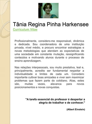 Tânia Regina Pinha Harkensee
Curriculum Vitae


 Profissionalmente, considero-me responsável, dinâmica
 e dedicada. Sou coordenadora de uma instituição
 privada, nível médio, e procuro encontrar estratégias e
 novas metodologias que atendam as expectativas de
 uma sociedade em constante mutação, ressignificando
 conteúdos e motivando alunos durante o processo de
 ensino aprendizagem.

 Nas relações interpessoais, sou muito prestativa, leal e,
 principalmente, acredito ser fundamental respeitar a
 individualidade e limites de cada um. Considero
 importante cultivar boas amizades e viver sem maximizar
 problemas que fazem parte do cotidiano. Alias, estes
 são,     muitas     vezes,   alavanca      para   novos
 posicionamentos e novas conquistas.



         "A tarefa essencial do professor é despertar a
                    alegria de trabalhar e de conhecer."

                                           (Albert Einstein)
 