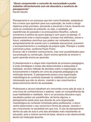 “Quem compreender o conceito de necessidade e puder
trabalhar eficientemente com ele descobriu a essência do
planejamento”
Danilo Gandin


Planejamento é um processo que tem como finalidade, estabelecer
fins e meios que apontem para sua superação, de modo a atingir
objetivos antes previstos, pensando e prevendo o futuro, levando em
conta as condições do presente, ou seja, a realidade, as
experiências do passado e os pressupostos filosófico, cultural,
econômico e político de quem planeja e com quem se planeja. O
planejamento evita a improvisação, arranjos mal definidos, prever o
futuro, estabelece caminhos que podem ser norteados mais
apropriadamente de acordo com a realidade educacional, preverem
o acompanhamento e a avaliação da própria ação. Planejar e avaliar
caminham juntos, conforme Paulo Freire:
Ensinar não é transferir conhecimento, mas criar possibilidades para
sua produção ou construção. Quem ensina aprende ao ensinar e
quem aprende ensina ao aprender.

O planejamento é a etapa mais importante do processo pedagógico,
é onde estratégias e metas são desenvolvidas e adequadas à
realidade, envolve reflexão de decisões sobre a organização, seu
funcionamento e trabalha em cima da proposta pedagógica da
instituição docente. O planejamento possui uma organização
metodológica do conteúdo baseado na realidade do principal
interessado que são os alunos, visando o seu crescimento e
desenvolvimento dentro da sociedade.

Professores e alunos trabalham em comunhão numa sala de aula, é
uma troca de conhecimentos e saberes, cada um compartilhando de
suas habilidades e realidade, não é um processo educativo cujos
resultados podem ser predefinidos, de forma alguma, o
planejamento existe para que através de uma organização
metodológica do conteúdo ministrado pelos professores, o aluno
venha desenvolver o seu raciocínio e forma de pensar, visando o
seu crescimento na sociedade em que vive. O uso do planejamento
dentro da sala de aula é uma das atividades mais importantes do
educador, pois o mesmo servirá de base, alicerce a ser desenvolvido
dentro da instituição docente.
 