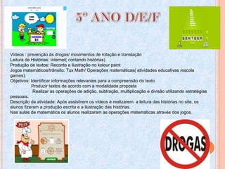 Vídeos : prevenção às drogas/ movimentos de rotação e translação
Leitura de Histórias: Internet( contando histórias)
Produção de textos: Reconto e ilustração no kolour paint
Jogos matemáticos/trânsito: Tux Math/ Operações matemáticas( atividades educativas /escola
games).
Objetivos: Identificar informações relevantes para a compreensão do texto
Produzir textos de acordo com a modalidade proposta
Realizar as operações de adição, subtração, multiplicação e divisão utilizando estratégias
pessoais.
Descrição da atividade: Após assistirem os vídeos e realizarem a leitura das histórias no site, os
alunos fizeram a produção escrita e a ilustração das histórias.
Nas aulas de matemática os alunos realizaram as operações matemáticas através dos jogos.
 