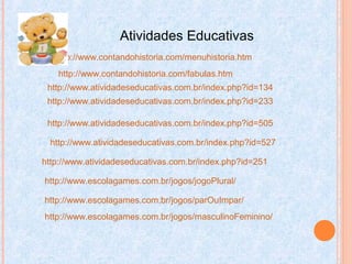 Atividades Educativas
http://www.contandohistoria.com/menuhistoria.htm
http://www.contandohistoria.com/fabulas.htm
http://www.atividadeseducativas.com.br/index.php?id=134
http://www.atividadeseducativas.com.br/index.php?id=233
http://www.atividadeseducativas.com.br/index.php?id=527
http://www.atividadeseducativas.com.br/index.php?id=251
http://www.atividadeseducativas.com.br/index.php?id=505
http://www.escolagames.com.br/jogos/jogoPlural/
http://www.escolagames.com.br/jogos/parOuImpar/
http://www.escolagames.com.br/jogos/masculinoFeminino/
 