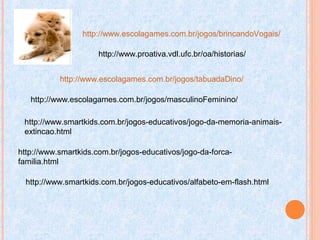 http://www.escolagames.com.br/jogos/brincandoVogais/
http://www.escolagames.com.br/jogos/tabuadaDino/
http://www.escolagames.com.br/jogos/masculinoFeminino/
http://www.smartkids.com.br/jogos-educativos/jogo-da-memoria-animais-
extincao.html
http://www.smartkids.com.br/jogos-educativos/jogo-da-forca-
familia.html
http://www.smartkids.com.br/jogos-educativos/alfabeto-em-flash.html
http://www.proativa.vdl.ufc.br/oa/historias/
 
