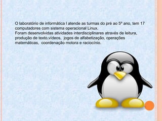 O laboratório de informática l atende as turmas do pré ao 5º ano, tem 17
computadores com sistema operacional Linux.
Foram desenvolvidas atividades interdisciplinares através de leitura,
produção de texto,vídeos, jogos de alfabetização, operações
matemáticas, coordenação motora e raciocínio.
 