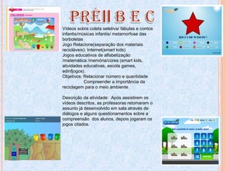 Vídeos sobre coleta seletiva/ fábulas e contos
infantis/músicas infantis/ metamorfose das
borboletas
Jogo Relacione(separação dos materiais
recicláveis): Internet(smart kids)
Jogos educativos de alfabetização
/matemática /memória/cores (smart kids,
atividades educativas, escola games,
edinfjogos).
Objetivos: Relacionar número e quantidade
Compreender a importância da
reciclagem para o meio ambiente.
Descrição da atividade: Após assistirem os
vídeos descritos, as professoras retomaram o
assunto já desenvolvido em sala através de
diálogos e alguns questionamentos sobre a
compreensão dos alunos, depois jogaram os
jogos citados.
 