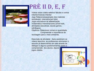PRÉ ii D, E, F
Vídeos sobre coleta seletiva/ fábulas e contos
infantis/músicas infantis/
Jogo Relacione(separação dos materiais
recicláveis): Internet(smart kids)
Jogos educativos de alfabetização
/matemática /memória/cores (smart kids,
atividades educativas, escola games,
edinfjogos).
Objetivos: Relacionar número e quantidade
Compreender a importância da
reciclagem para o meio ambiente.
Descrição da atividade: Após assistirem os
vídeos descritos, as professoras retomaram o
assunto já desenvolvido em sala através de
diálogos e alguns questionamentos sobre a
compreensão dos alunos, depois jogaram os
jogos citados.
 