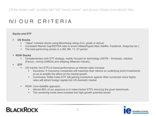 Off the beaten path: avoiding S&P 500 “trendy names” and grossly inflated (overvalued) titles.
IV.I O U R C R I T E R I A
7
Equity and ETF
§ US Stocks
§ “Value” oriented stocks using Bloomberg rating (3.5+ grade or above)
§ Consistent Market Cap/EBTIDA ratio to avoid inflated/hyped titles (Netflix, Facebook, Snapchat etc.)
§ The best-performing stocks in a 3M, 6M, 1Y, 3Y period
§ ROW Stocks
§ Complementary with ETF strategy, mainly focused on technology (ASTM – Inmarsat), robotics
(Fanuc), mining (CMIG4) and shipping (Maersk) industry.
§ ETF
§ US market: two ETFs to boost performance as interest rates increase
§ Insurance à Insurance companies will maximize their returns on underlying bond investments
so as to amplify the effect on the market growth
§ Currencies: Dollar Index ETF will gaining momentum against other currencies since higher
rates will attract foreign capital into US domestic market.
§ ROW: Core-Satellite approach.
§ Almost 80% of our exposure is in index-tracker ETFs mirroring the given benchmark
§ The remaining funds were invested into high-growth potential stocks
 