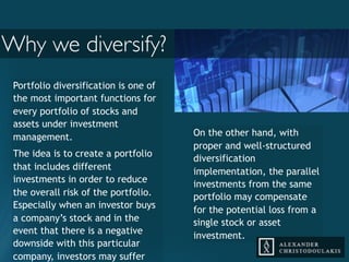 Portfolio diversification is one of
the most important functions for
every portfolio of stocks and assets
under investment management.
The idea is to create a portfolio
that includes different investments
in order to reduce the overall risk
of the portfolio. Especially when
an investor buys a company’s stock
and in the event that there is a
negative downside with this
particular company, investors may
suffer losses.
Why we diversify?
On the other hand, with proper
and well-structured
diversification implementation,
the parallel investments from
the same portfolio may
compensate for the potential
loss from a single stock or asset
investment. 
 