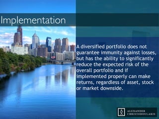 A diversified portfolio does not
guarantee immunity against losses,
but has the ability to significantly
reduce the expected risk of the
overall portfolio and if
implemented properly can make
returns, regardless of asset, stock
or market downside.
Implementation
 