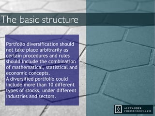 Portfolio diversification should
not take place arbitrarily as
certain procedures and rules
should include the combination
of mathematical, statistical and
economic concepts.
A diversified portfolio could
include more than 10 different
types of stocks, under different
industries and sectors.
The basic structure
 