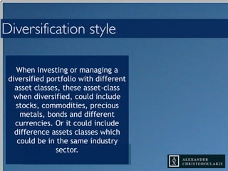 When investing or managing a
diversified portfolio with different
asset classes, these asset-class
when diversified, could include
stocks, commodities, precious
metals, bonds and different
currencies. Or it could include
difference assets classes which
could be in the same industry
sector.
Diversification style
 