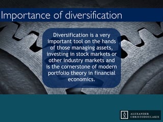 Diversification is a very
important tool on the hands
of those managing assets,
investing in stock markets or
other industry markets and is
the cornerstone of modern
portfolio theory in financial
economics.
Importance of diversification
 