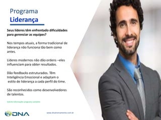 Programa
Liderança
Seus líderes têm enfrentado dificuldades
para gerenciar as equipes?
Nos tempos atuais, a forma tradicional de
liderança não funciona tão bem como
antes.
Líderes modernos não dão ordens –eles
influenciam para obter resultados.
Dão feedbacks estruturados. Têm
Inteligência Emocional e adaptam o
estilo de liderança a cada perfil do time.
São reconhecidos como desenvolvedores
de talentos.
Solicite informações programa completo
www.dnatreinamento.com.br
 