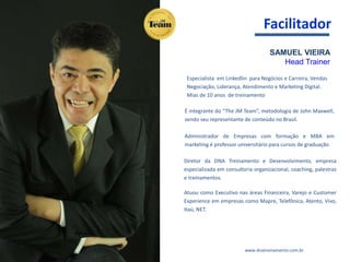 SAMUEL VIEIRA
Head Trainer
Especialista em Linkedlin para Negócios e Carreira, Vendas
Negociação, Liderança, Atendimento e Marketing Digital.
Mias de 10 anos de treinamento
É integrante do “The JM Team”, metodologia de John Maxwell,
sendo seu representante de conteúdo no Brasil.
Administrador de Empresas com formação e MBA em
marketing é professor universitário para cursos de graduação
Diretor da DNA Treinamento e Desenvolvimento, empresa
especializada em consultoria organizacional, coaching, palestras
e treinamentos.
Atuou como Executivo nas áreas Financeira, Varejo e Customer
Experience em empresas como Mapre, Telefônica, Atento, Vivo,
Itaú, NET.
www.dnatreinamento.com.br
Facilitador
 