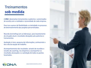 Treinamentos
sob medida
A DNA desenvolve treinamentos e palestras customizados
de acordo com a realidade e necessidade de cada empresa.
Para isso usamos de flexibilidade e criatividade no processo
de desenvolvimento dos projetos personalizados.
Reunião de briefing com as lideranças: para levantamento
da situação atual x resultados desejados pós-palestras e
treinamentos
Avaliação in loco: pesquisa de informações, conhecendo o
dia a dia da equipe de trabalho.
Acompanhamento dos resultados: através de reuniões e
sessões de coaching, nos dispomos a acompanhar os
resultados alcançados e a satisfação de todos os pontos
levantados.
www.dnatreinamento.com.br
 