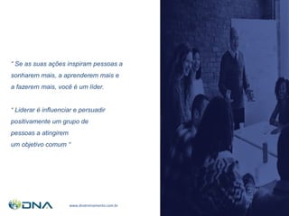 ( 11 ) 94231 41 75
www.dnatreinamento.com.br
“ Se as suas ações inspiram pessoas a
sonharem mais, a aprenderem mais e
a fazerem mais, você é um líder.
“ Liderar é influenciar e persuadir
positivamente um grupo de
pessoas a atingirem
um objetivo comum “
 