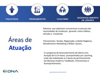 www.dnatreinamento.com.br
Áreas de
Atuação
Treinamentos Vendas, Negociação, Linkedin Negócios,
Atendimento e Marketing e Mídias Sociais.,
Palestras que objetivam conscientizar as pessoas das
necessidades de mudanças, gerando novos hábitos,
atitudes e resultando
E o programa de desenvolvimento de líderes com
duração de 6 a 9 meses, acompanhados por coaching,
onde são trabalhadas as 3 bases do aprimoramento
da liderança moderna: Feedbacks, Treinamentos e
Acompanhamento.
 