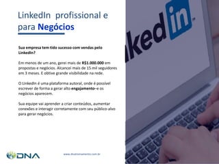 www.dnatreinamento.com.br
Sua empresa tem tido sucesso com vendas pelo
LinkedIn?
Em menos de um ano, gerei mais de R$1.000.000 em
propostas e negócios. Alcancei mais de 15 mil seguidores
em 3 meses. E obtive grande visibilidade na rede.
O LinkedIn é uma plataforma autoral, onde é possível
escrever de forma a gerar alto engajamento–e os
negócios aparecem.
Sua equipe vai aprender a criar conteúdos, aumentar
conexões e interagir corretamente com seu público-alvo
para gerar negócios.
LinkedIn profissional e
para Negócios
 