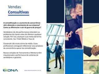 www.dnatreinamento.com.br
Vendas
Consultivas
A comoditização e o aumento da concorrência
vêm afetando o crescimento de sua empresa?
Como se diferenciar e sair da guerra de preços?
Vendedores de alta performance entendem os
problemas do cliente antes de oferecer qualquer
solução. Por isso, alcançam suas metas de forma
consistente. Seu Ticket Médio e Taxa de
Conversão são muito acima da média. Esses
profissionais conseguem diferenciar seus produtos
da concorrência apesar da comoditização.
Nossas soluções de Treinamento e Mentoria têm
impulsionado a performance de centenas de
vendedores e gestores.
 
