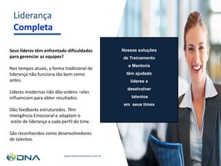 Liderança
Completa
Seus líderes têm enfrentado dificuldades
para gerenciar as equipes?
Nos tempos atuais, a forma tradicional de
liderança não funciona tão bem como
antes.
Líderes modernos não dão ordens –eles
influenciam para obter resultados.
Dão feedbacks estruturados. Têm
Inteligência Emocional e adaptam o
estilo de liderança a cada perfil do time.
São reconhecidos como desenvolvedores
de talentos.
Nossas soluções
de Treinamento
e Mentoria
têm ajudado
líderes a
deselvolver
talentos
em seus times
www.dnatreinamento.com.br
 