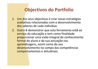 Objectivos do Portfolio
1. Um dos seus objectivos é criar novas estratégias
   avaliativas relacionadas com o desenvolvimento
   dos saberes de cada indivíduo.
2. Outro é demonstrar que esta ferramenta está ao
   serviço da educação e tem como finalidade
   proporcionar uma visão integral do conhecimento
   formal do aluno e da sua actuação nas
   aprendizagens, assim como do seu
   desenvolvimento no campo das competências
   comportamentais e atitudinais.
 