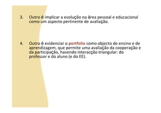 3.   Outro é implicar a evolução na área pessoal e educacional
     como um aspecto pertinente de avaliação.



4.   Outro é evidenciar o portfolio como objecto de ensino e de
     aprendizagem, que permite uma avaliação da cooperação e
     da participação, havendo interacção triangular: do
     professor e do aluno (e do EE).
 