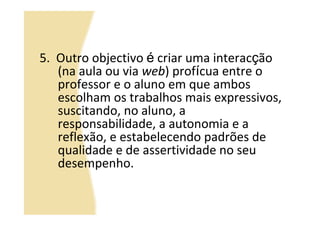 5. Outro objectivo é criar uma interacção
   (na aula ou via web) profícua entre o
   professor e o aluno em que ambos
   escolham os trabalhos mais expressivos,
   suscitando, no aluno, a
   responsabilidade, a autonomia e a
   reflexão, e estabelecendo padrões de
   qualidade e de assertividade no seu
   desempenho.
 