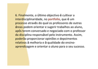 6. Finalmente, o último objectivo é cultivar a
interdisciplinaridade, no portfolio, que é um
processo através do qual os professores de outras
áreas podem orientar e sugerir trabalhos ao aluno,
após terem conversado e negociado com o professor
da disciplina responsável pelo instrumento. Assim,
poderão proporcionar opiniões e depoimentos
relativos à melhoria e à qualidade do ensino-
aprendizagem e orientar o aluno para o seu sucesso.
 
