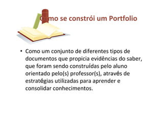 Como se constrói um Portfolio



• Como um conjunto de diferentes tipos de
  documentos que propicia evidências do saber,
  que foram sendo construídas pelo aluno
  orientado pelo(s) professor(s), através de
  estratégias utilizadas para aprender e
  consolidar conhecimentos.
 