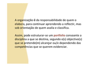 A organização é da responsabilidade de quem o
elabora, para continuar aprendendo a reflectir, mas
sob orientação de quem avalia e classifica.

Assim, pode estruturar-se um portfolio consoante a
disciplina a que se destina, segundo o(s) objectivo(s)
que se pretende(m) alcançar ou/e dependendo das
competências que se querem evidenciar.
 