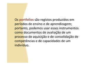 Os portfolios são registos produzidos em
períodos de ensino e de aprendizagem;
portanto, podemos usar esses instrumentos
como documentos de avaliação de um
processo de aquisição e de consolidação de
competências e de capacidades de um
indivíduo.
 