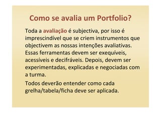Como se avalia um Portfolio?
Toda a avaliação é subjectiva, por isso é
imprescindível que se criem instrumentos que
objectivem as nossas intenções avaliativas.
Essas ferramentas devem ser exequíveis,
acessíveis e decifráveis. Depois, devem ser
experimentadas, explicadas e negociadas com
a turma.
Todos deverão entender como cada
grelha/tabela/ficha deve ser aplicada.
 