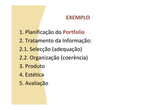 EXEMPLO

1. Planificação do Portfolio
2. Tratamento da Informação:
2.1. Selecção (adequação)
2.2. Organização (coerência)
3. Produto
4. Estética
5. Avaliação
 