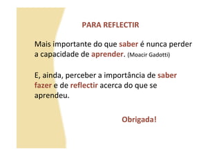 PARA REFLECTIR

Mais importante do que saber é nunca perder
a capacidade de aprender. (Moacir Gadotti)

E, ainda, perceber a importância de saber
fazer e de reflectir acerca do que se
aprendeu.

                         Obrigada!
 
