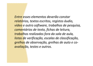 Entre esses elementos deverão constar
relatórios, textos escritos, registos áudio,
vídeo e outro software, trabalhos de pesquisa,
comentários de texto, fichas de leitura,
trabalhos realizados fora da sala de aula,
listas de verificação, escalas de classificação,
grelhas de observação, grelhas de auto e co-
avaliação, testes e outros.
 