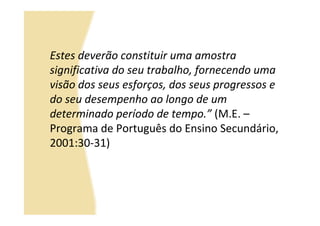 Estes deverão constituir uma amostra
significativa do seu trabalho, fornecendo uma
visão dos seus esforços, dos seus progressos e
do seu desempenho ao longo de um
determinado período de tempo.” (M.E. –
Programa de Português do Ensino Secundário,
2001:30-31)
 
