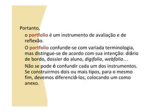 Portanto,
  o portfolio é um instrumento de avaliação e de
  reflexão.
  O portfolio confunde-se com variada terminologia,
  mas distingue-se de acordo com sua intenção: diário
  de bordo, dossier do aluno, digifolio, webfolio…
  Não se pode é confundir cada um dos instrumentos.
  Se construirmos dois ou mais tipos, para o mesmo
  fim, devemos diferenciá-los, colocando um como
  anexo.
 