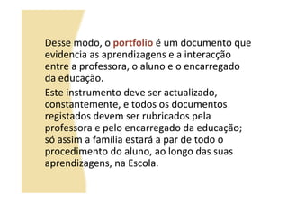 Desse modo, o portfolio é um documento que
evidencia as aprendizagens e a interacção
entre a professora, o aluno e o encarregado
da educação.
Este instrumento deve ser actualizado,
constantemente, e todos os documentos
registados devem ser rubricados pela
professora e pelo encarregado da educação;
só assim a família estará a par de todo o
procedimento do aluno, ao longo das suas
aprendizagens, na Escola.
 