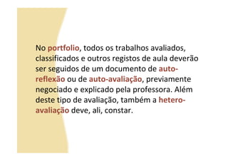 No portfolio, todos os trabalhos avaliados,
classificados e outros registos de aula deverão
ser seguidos de um documento de auto-
reflexão ou de auto-avaliação, previamente
negociado e explicado pela professora. Além
deste tipo de avaliação, também a hetero-
avaliação deve, ali, constar.
 