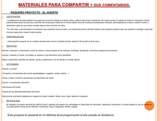 MATERIALES PARA COMPARTIR Y SUS COMENTARIOS.
           PEQUEÑO PROYECTO : EL HUERTO
     JUSTIFICACIÓN

       La elaboración de este proyecto ha surgido por el enorme interés que tienen niños y niñas a diario tras la realización del huerto escolar. Al realizar el huerto en Educación Infantil
      prácticamente todos los alumnos y alumnas han tenido gran interés por el huerto siendo tema de muchas conversaciones infantiles, demandándonos a diario a visitar el huerto y
      disfrutando cada vez que hemos iniciado alguna tarea hortícola con ellos.

       Por todo esto, y aprovechando la motivación que presentan hacia el huerto, los maestros/as hemos decidido realizar este pequeño proyecto para que podamos investigar y aprender
      muchas cosas sobre nuestro huerto escolar.

     TEMPORALIZACIÓN

       Este pequeño proyecto se va a realizar durante todo el tercer trimestre es decir, desde el 25 de abril al 22 de junio.

     OBJETIVOS

Disfrutar y descubrir un fascinante mundo de colores y olores propios de las verduras, hortalizas, las plantas y las flores propias de la primavera.

Conocer y explorar el huerto, sus tareas, su espacio y sus elementos más importantes.

Valorar y desarrollar actitudes de respeto, ayuda y colaboración con los demás y el medio natural.

     ACTIVIDADES

-Poesía” La huerta”.

-Conceptos y herramientas del huerto( espantapájaros, regadera, azada, rastrillo…)

-Sumar y restar, números y seriaciones con elementos del huerto.

Canción “La semilla de melocotón”

-Adivinanzas del huerto.

-Colores de los diferentes elementos del huerto.

-Ejercicios de orientación espacial con respecto al huerto, delante, detrás, cerca, lejos, derecha e izquierda.

     METODOLOGÍA.

     Se realizará una sesión semanal de visita al huerto y además otra sesión con actividades en clase tanto de motivación, desarrollo y evaluación. En este proyecto lo que se realiza en
     una participación activa de los niños/as, motivadora, lúdica, integradora, flexible y global.



       Este proyecto lo presenté en mi defensa de la programación el año pasado en Andalucía.
 